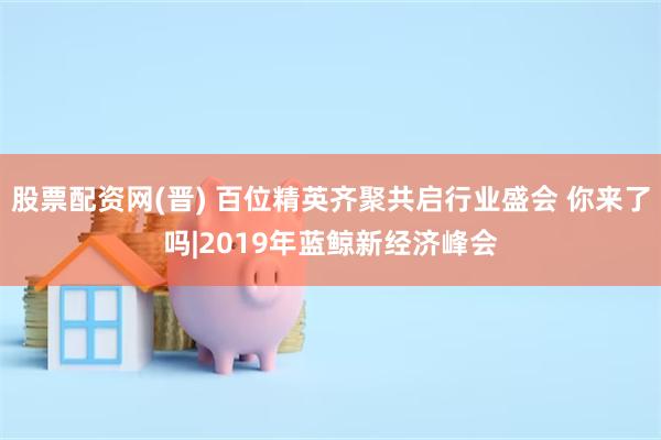 股票配资网(晋) 百位精英齐聚共启行业盛会 你来了吗|2019年蓝鲸新经济峰会