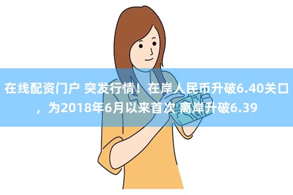 在线配资门户 突发行情！在岸人民币升破6.40关口，为2018年6月以来首次 离岸升破6.39