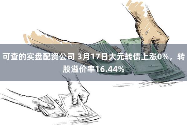 可查的实盘配资公司 3月17日大元转债上涨0%，转股溢价率16.44%