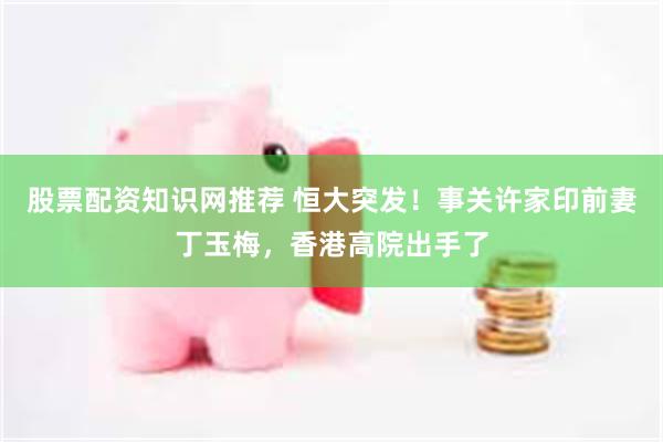 股票配资知识网推荐 恒大突发！事关许家印前妻丁玉梅，香港高院出手了
