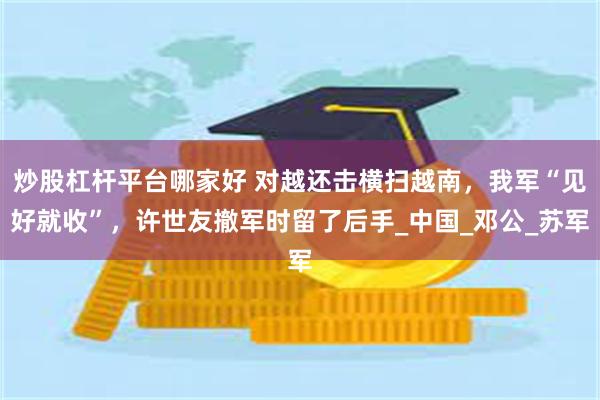 炒股杠杆平台哪家好 对越还击横扫越南，我军“见好就收”，许世友撤军时留了后手_中国_邓公_苏军