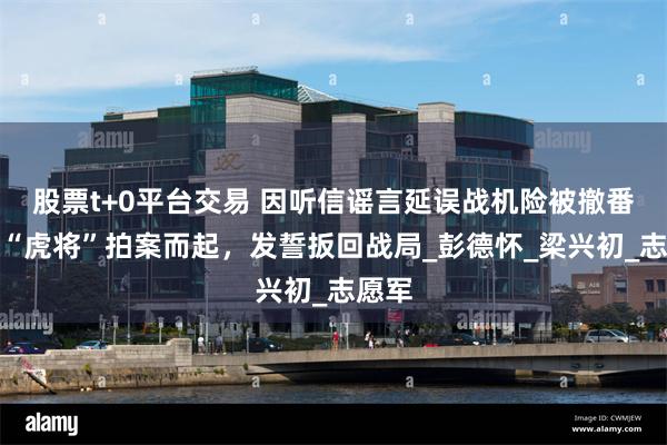 股票t+0平台交易 因听信谣言延误战机险被撤番号，“虎将”拍案而起，发誓扳回战局_彭德怀_梁兴初_志愿军