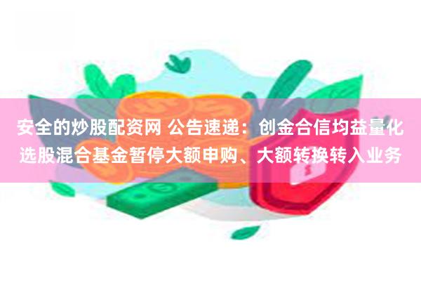 安全的炒股配资网 公告速递：创金合信均益量化选股混合基金暂停大额申购、大额转换转入业务