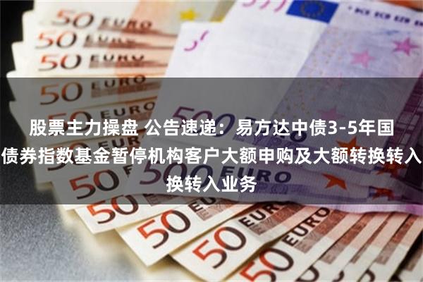 股票主力操盘 公告速递：易方达中债3-5年国开行债券指数基金暂停机构客户大额申购及大额转换转入业务