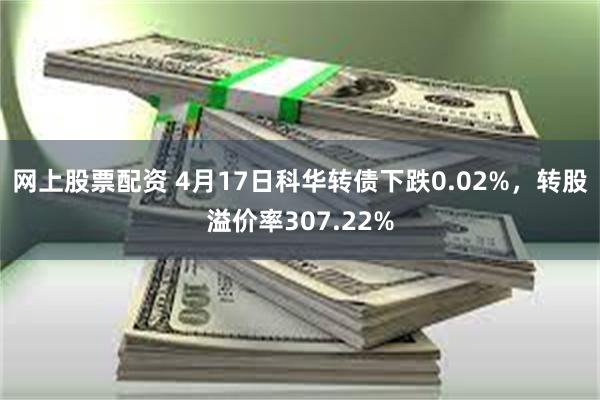 网上股票配资 4月17日科华转债下跌0.02%，转股溢价率307.22%