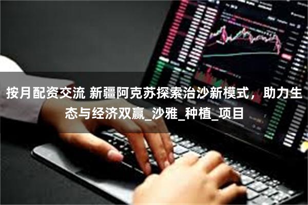 按月配资交流 新疆阿克苏探索治沙新模式，助力生态与经济双赢_沙雅_种植_项目