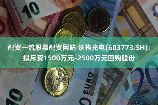 配资一流股票配资网站 沃格光电(603773.SH)：拟斥资1500万元-2500万元回购股份