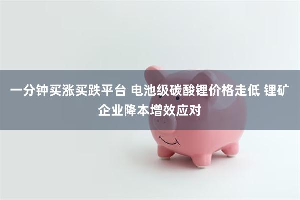 一分钟买涨买跌平台 电池级碳酸锂价格走低 锂矿企业降本增效应对