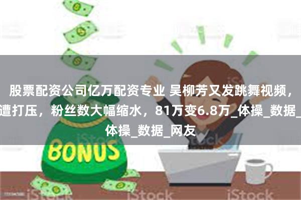 股票配资公司亿万配资专业 吴柳芳又发跳舞视频，疑似遭打压，粉丝数大幅缩水，81万变6.8万_体操_数据_网友