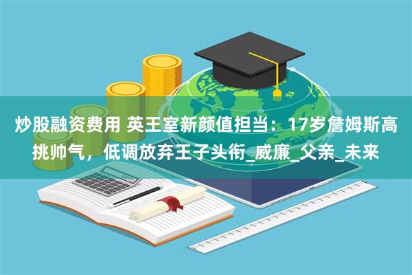 炒股融资费用 英王室新颜值担当：17岁詹姆斯高挑帅气，低调放弃王子头衔_威廉_父亲_未来