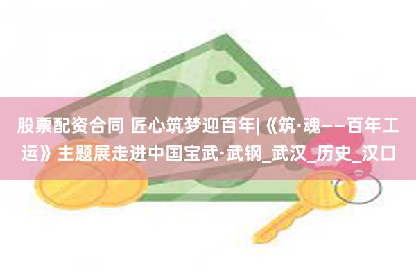 股票配资合同 匠心筑梦迎百年|《筑·魂——百年工运》主题展走进中国宝武·武钢_武汉_历史_汉口