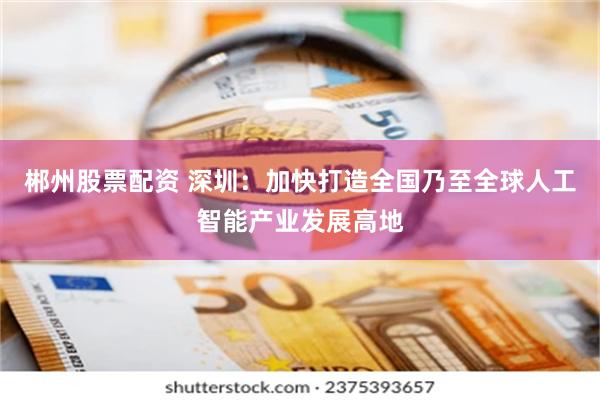 郴州股票配资 深圳：加快打造全国乃至全球人工智能产业发展高地