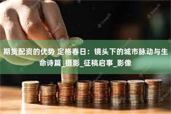 期货配资的优势 定格春日：镜头下的城市脉动与生命诗篇_摄影_征稿启事_影像
