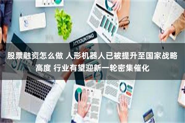 股票融资怎么做 人形机器人已被提升至国家战略高度 行业有望迎新一轮密集催化