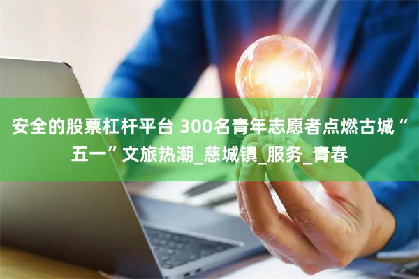 安全的股票杠杆平台 300名青年志愿者点燃古城“五一”文旅热潮_慈城镇_服务_青春