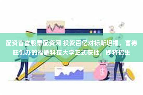 配资首富股票配资网 投资百亿对标斯坦福，曹德旺创办的福耀科技大学正式获批，即将招生