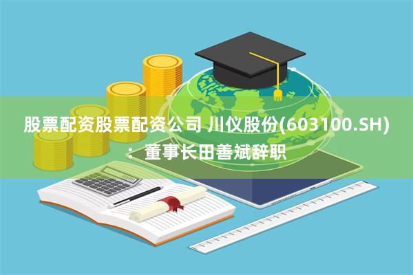 股票配资股票配资公司 川仪股份(603100.SH)：董事长田善斌辞职