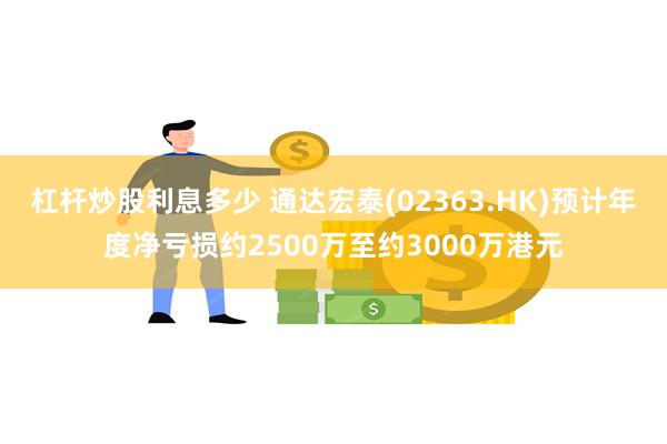 杠杆炒股利息多少 通达宏泰(02363.HK)预计年度净亏损约2500万至约3000万港元