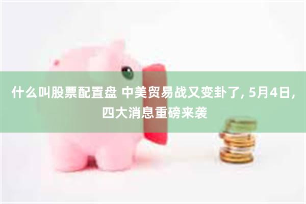 什么叫股票配置盘 中美贸易战又变卦了, 5月4日, 四大消息重磅来袭