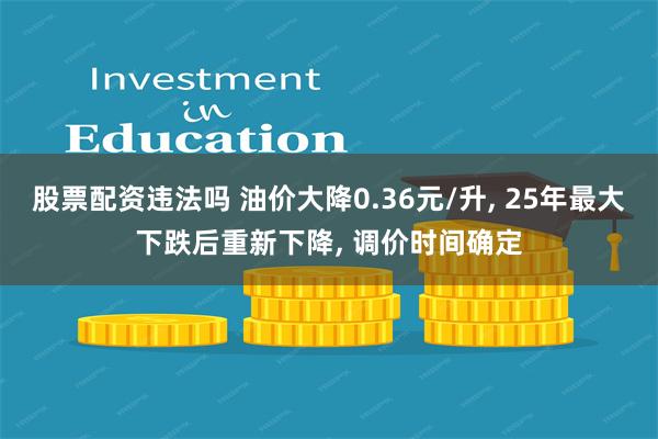 股票配资违法吗 油价大降0.36元/升, 25年最大下跌后重新下降, 调价时间确定