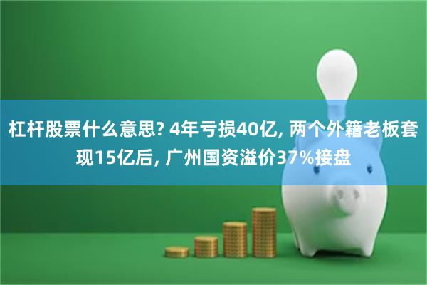 杠杆股票什么意思? 4年亏损40亿, 两个外籍老板套现15亿后, 广州国资溢价37%接盘