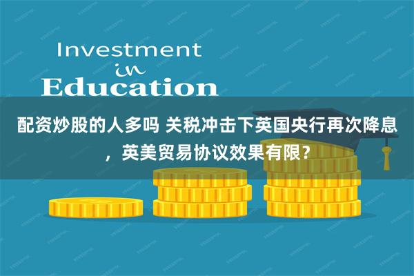 配资炒股的人多吗 关税冲击下英国央行再次降息，英美贸易协议效果有限？