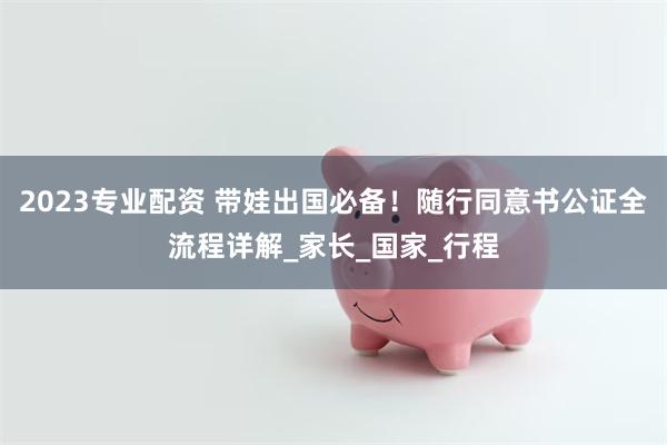 2023专业配资 带娃出国必备！随行同意书公证全流程详解_家长_国家_行程