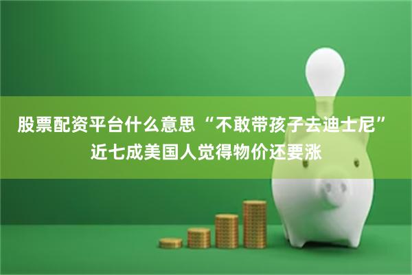 股票配资平台什么意思 “不敢带孩子去迪士尼” 近七成美国人觉得物价还要涨