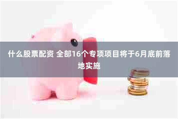 什么股票配资 全部16个专项项目将于6月底前落地实施