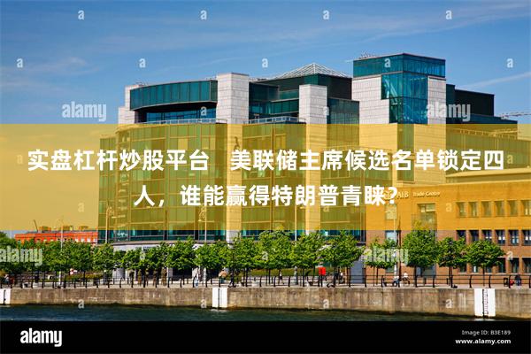 实盘杠杆炒股平台   美联储主席候选名单锁定四人，谁能赢得特朗普青睐？