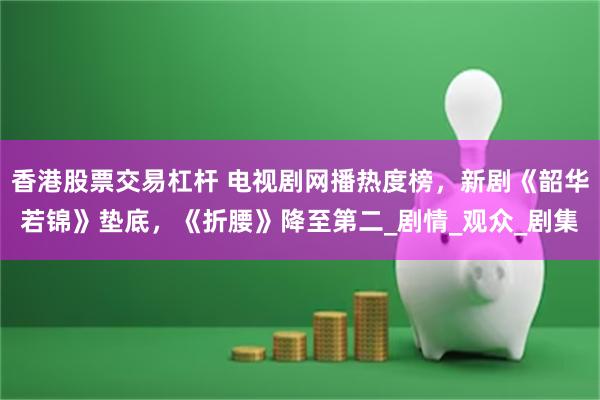 香港股票交易杠杆 电视剧网播热度榜，新剧《韶华若锦》垫底，《折腰》降至第二_剧情_观众_剧集