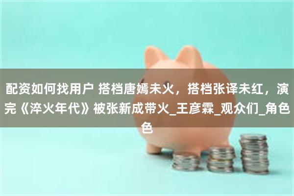 配资如何找用户 搭档唐嫣未火，搭档张译未红，演完《淬火年代》被张新成带火_王彦霖_观众们_角色