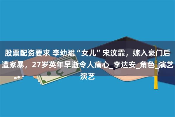 股票配资要求 李幼斌“女儿”宋汶霏，嫁入豪门后遭家暴，27岁英年早逝令人痛心_李达安_角色_演艺