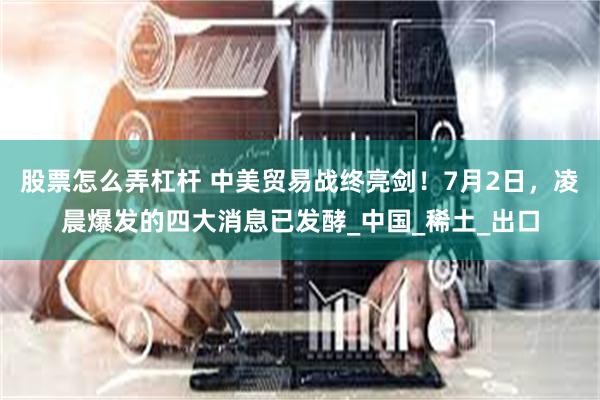 股票怎么弄杠杆 中美贸易战终亮剑！7月2日，凌晨爆发的四大消息已发酵_中国_稀土_出口