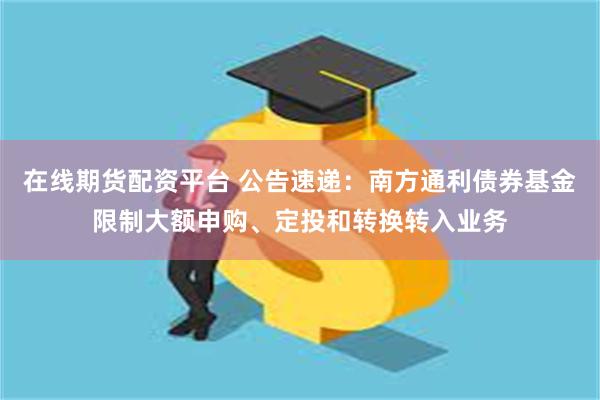 在线期货配资平台 公告速递：南方通利债券基金限制大额申购、定投和转换转入业务