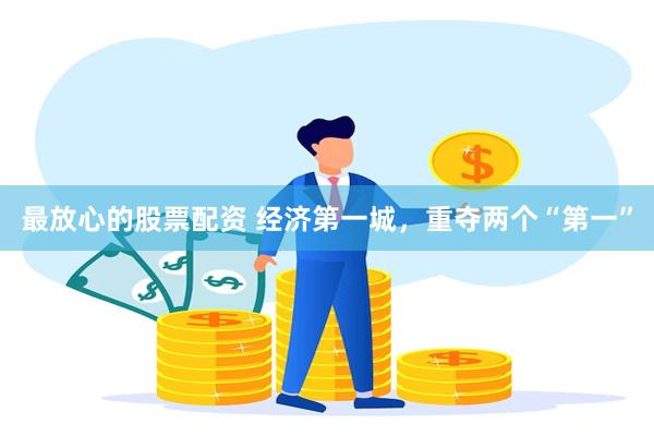 最放心的股票配资 经济第一城，重夺两个“第一”