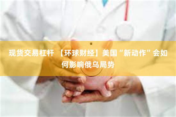 现货交易杠杆 【环球财经】美国“新动作”会如何影响俄乌局势
