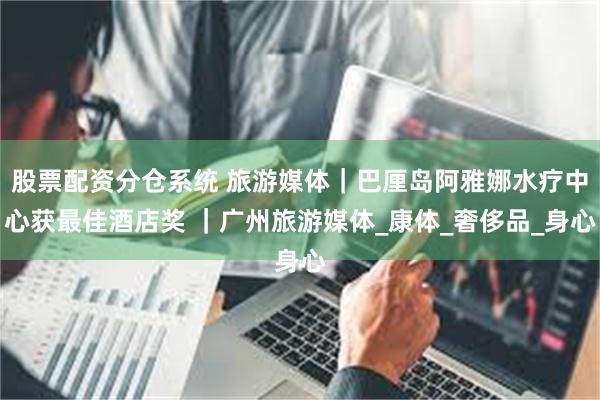 股票配资分仓系统 旅游媒体｜巴厘岛阿雅娜水疗中心获最佳酒店奖 ｜广州旅游媒体_康体_奢侈品_身心