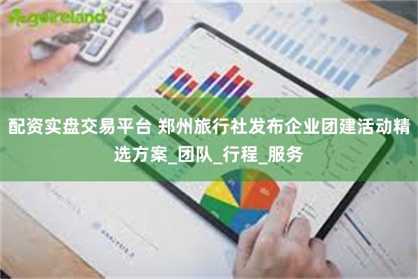 配资实盘交易平台 郑州旅行社发布企业团建活动精选方案_团队_行程_服务
