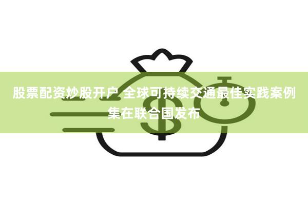 股票配资炒股开户 全球可持续交通最佳实践案例集在联合国发布
