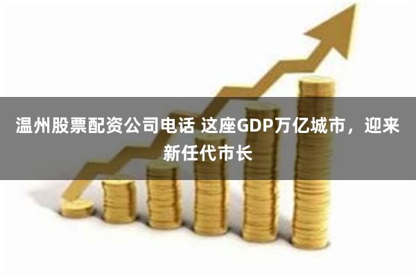 温州股票配资公司电话 这座GDP万亿城市，迎来新任代市长