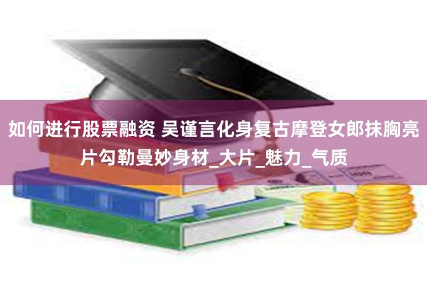 如何进行股票融资 吴谨言化身复古摩登女郎抹胸亮片勾勒曼妙身材_大片_魅力_气质