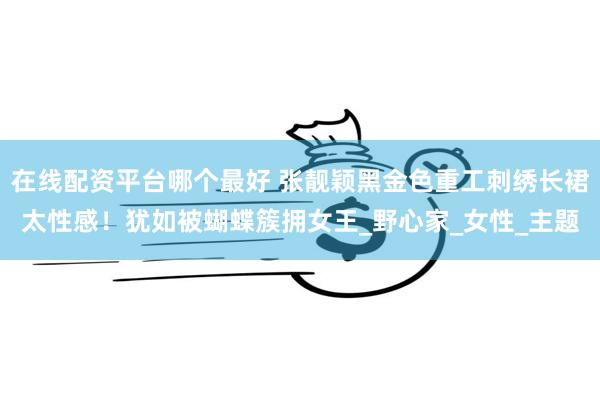 在线配资平台哪个最好 张靓颖黑金色重工刺绣长裙太性感！犹如被蝴蝶簇拥女王_野心家_女性_主题
