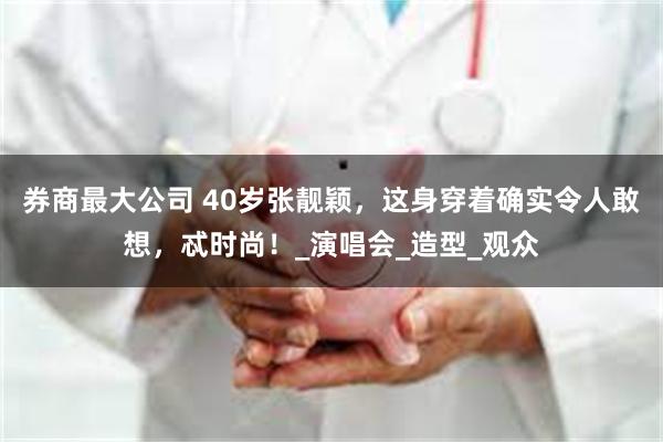 券商最大公司 40岁张靓颖，这身穿着确实令人敢想，忒时尚！_演唱会_造型_观众