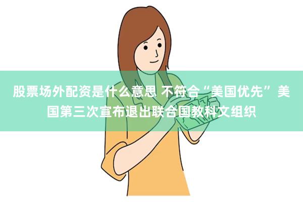 股票场外配资是什么意思 不符合“美国优先” 美国第三次宣布退出联合国教科文组织