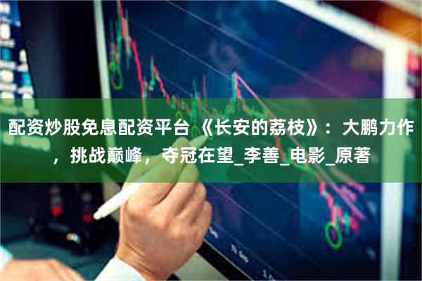 配资炒股免息配资平台 《长安的荔枝》：大鹏力作，挑战巅峰，夺冠在望_李善_电影_原著