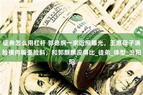 证券怎么用杠杆 郭德纲一家近照曝光，王惠母子满脸横肉嘴歪脸斜，和郭麒麟没得比_徒弟_体型_汾阳