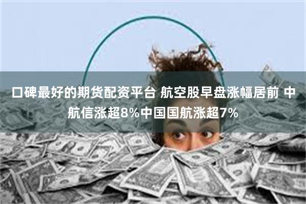 口碑最好的期货配资平台 航空股早盘涨幅居前 中航信涨超8%中国国航涨超7%