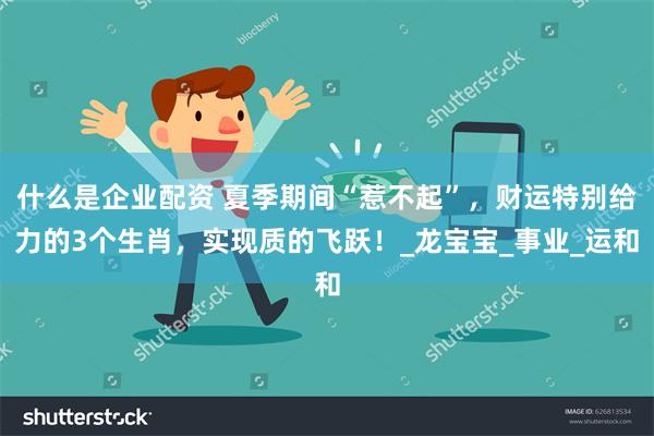 什么是企业配资 夏季期间“惹不起”，财运特别给力的3个生肖，实现质的飞跃！_龙宝宝_事业_运和
