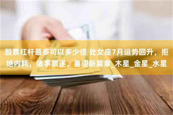 股票杠杆最多可以多少倍 处女座7月运势回升，拒绝内耗，诸事顺遂，喜迎新篇章_木星_金星_水星